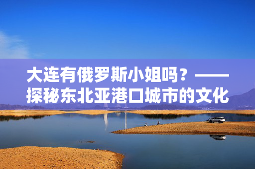 大连有俄罗斯小姐吗?——探秘东北亚港口城市的文化交融与真实面孔,大连有俄罗斯小姐吗?——探秘东北亚港口城市的文化交融与真实面孔 大连有俄罗斯小姐吗?——探秘东北亚港口城市的文化交融与真实面孔,大连有俄罗斯小姐吗?——探秘东北亚港口城市的文化交融与真实面孔