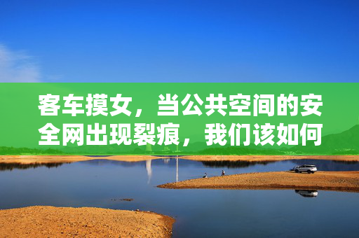 客车摸女，当公共空间的安全网出现裂痕，我们该如何守护？客车摸女，当公共空间的安全网出现裂痕，我们该如何守护？