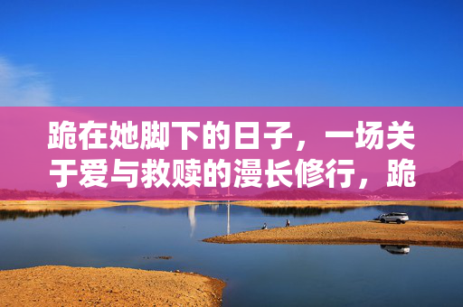 跪在她脚下的日子,一场关于爱与救赎的漫长修行,跪在她脚下的日子,一场关于爱与救赎的漫长修行 跪在她脚下的日子,一场关于爱与救赎的漫长修行,跪在她脚下的日子,一场关于爱与救赎的漫长修行