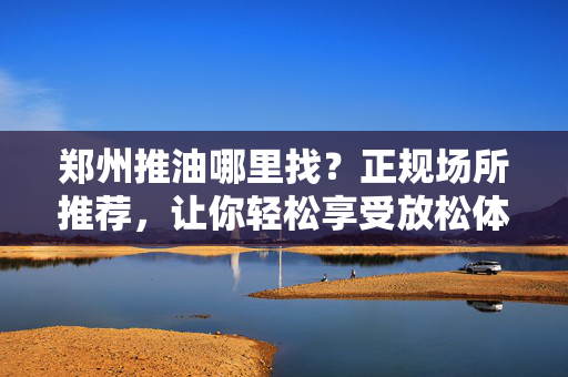 郑州推油哪里找?正规场所推荐,让你轻松享受放松体验,郑州推油哪里找?正规场所推荐,轻松享受放松体验 郑州推油哪里找?正规场所推荐,让你轻松享受放松体验,郑州推油哪里找?正规场所推荐,轻松享受放松体验