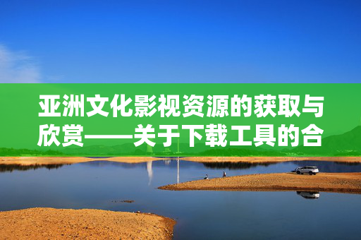 亚洲文化影视资源的获取与欣赏——关于下载工具的合理使用建议,亚洲文化影视资源的获取与欣赏,关于下载工具的合理使用建议 亚洲文化影视资源的获取与欣赏——关于下载工具的合理使用建议,亚洲文化影视资源的获取与欣赏,关于下载工具的合理使用建议