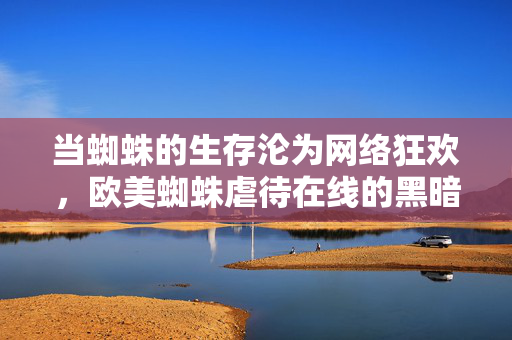 当蜘蛛的生存沦为网络狂欢,欧美蜘蛛虐待在线的黑暗面与伦理反思,当蜘蛛的生存沦为网络狂欢,欧美蜘蛛虐待在线的黑暗面与伦理反思 当蜘蛛的生存沦为网络狂欢,欧美蜘蛛虐待在线的黑暗面与伦理反思,当蜘蛛的生存沦为网络狂欢,欧美蜘蛛虐待在线的黑暗面与伦理反思