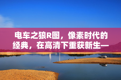 电车之狼R图,像素时代的经典,在高清下重获新生——角色细节与剧情的视觉盛宴,电车之狼R图,像素时代的经典在高清下重获新生——角色细节与剧情的视觉盛宴 电车之狼R图,像素时代的经典,在高清下重获新生——角色细节与剧情的视觉盛宴,电车之狼R图,像素时代的经典在高清下重获新生——角色细节与剧情的视觉盛宴