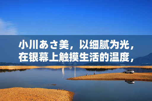 小川あさ美，以细腻为光，在银幕上触摸生活的温度，小川あさ美，以细腻为光，在银幕上触摸生活的温度