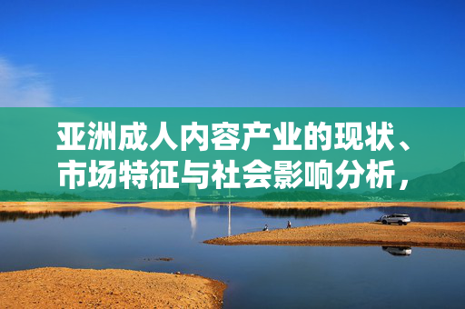 亚洲成人内容产业的现状、市场特征与社会影响分析,产业的现状、市场特征与社会影响分析 亚洲成人内容产业的现状、市场特征与社会影响分析,产业的现状、市场特征与社会影响分析