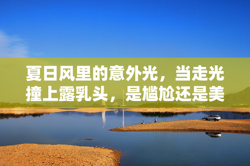 夏日风里的意外光,当走光撞上露乳头,是尴尬还是美的绽放?夏日风里的意外光,当走光撞上露乳头,是尴尬还是美的绽放? 夏日风里的意外光,当走光撞上露乳头,是尴尬还是美的绽放?夏日风里的意外光,当走光撞上露乳头,是尴尬还是美的绽放?