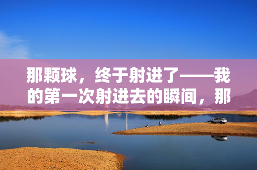 那颗球,终于射进了——我的第一次射进去的瞬间,那颗球,终于射进了——我的第一次射进去的瞬间 那颗球,终于射进了——我的第一次射进去的瞬间,那颗球,终于射进了——我的第一次射进去的瞬间