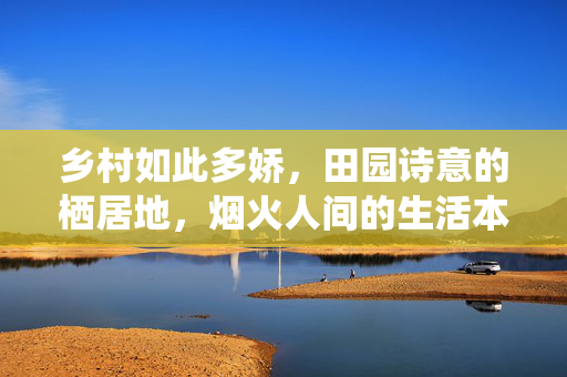 乡村如此多娇,田园诗意的栖居地,烟火人间的生活本真,乡村多娇,田园诗意的栖居地,烟火人间的生活本真 乡村如此多娇,田园诗意的栖居地,烟火人间的生活本真,乡村多娇,田园诗意的栖居地,烟火人间的生活本真