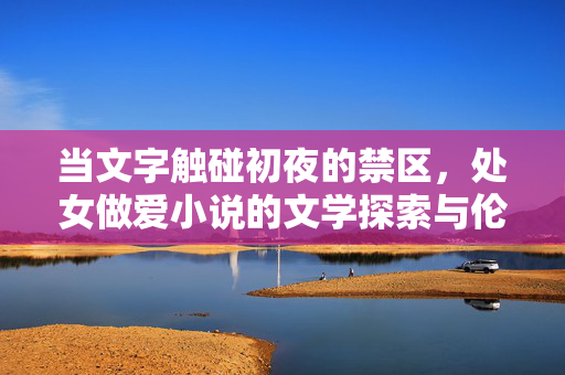 当文字触碰初夜的禁区,处女做爱小说的文学探索与伦理反思 当文字触碰初夜的禁区,处女做爱小说的文学探索与伦理反思