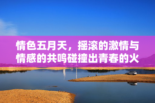 情色五月天，摇滚的激情与情感的共鸣碰撞出青春的火花，情色五月天，摇滚的激情与情感的共鸣碰撞出青春的火花