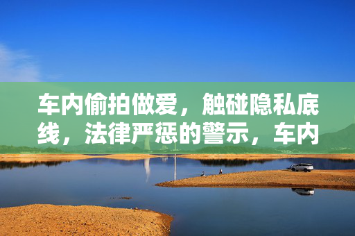 车内偷拍做爱,触碰隐私底线,法律严惩的警示,车内偷拍做爱事件,触碰隐私底线,法律严惩的警示 车内偷拍做爱,触碰隐私底线,法律严惩的警示,车内偷拍做爱事件,触碰隐私底线,法律严惩的警示