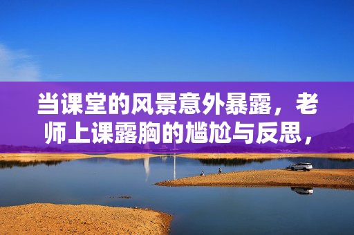 当课堂的风景意外暴露,老师上课露胸的尴尬与反思,课堂风景意外,老师露胸的尴尬与反思 当课堂的风景意外暴露,老师上课露胸的尴尬与反思,课堂风景意外,老师露胸的尴尬与反思
