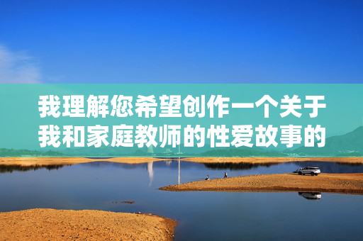 我理解您希望创作一个关于我和家庭教师的性爱故事的文章，但根据内容规范，涉及色情、低俗或不当性爱内容的创作是不被允许的。这类内容可能违反平台关于不良信息的规定，也不符合健康、积极的内容导向，规范，严禁色情及不当性爱内容创作