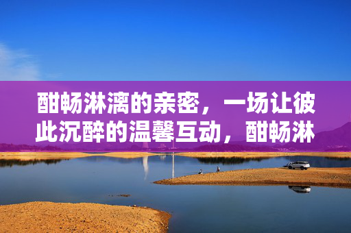 酣畅淋漓的亲密，一场让彼此沉醉的温馨互动，酣畅淋漓的亲密，一场让彼此沉醉的温馨互动