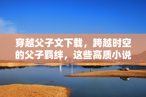 穿越父子文下载,跨越时空的父子羁绊,这些高质小说带你重温温情,穿越父子文下载,跨越时空的父子羁绊,高质小说带你重温温情 穿越父子文下载,跨越时空的父子羁绊,这些高质小说带你重温温情,穿越父子文下载,跨越时空的父子羁绊,高质小说带你重温温情