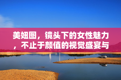 美妞图，镜头下的女性魅力，不止于颜值的视觉盛宴与情感共鸣，美妞图，镜头下的女性魅力，视觉盛宴与情感共鸣