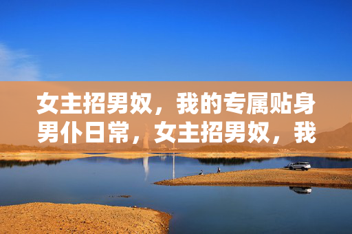 女主招男奴,我的专属贴身男仆日常,女主招男奴,我的专属贴身男仆日常 女主招男奴,我的专属贴身男仆日常,女主招男奴,我的专属贴身男仆日常