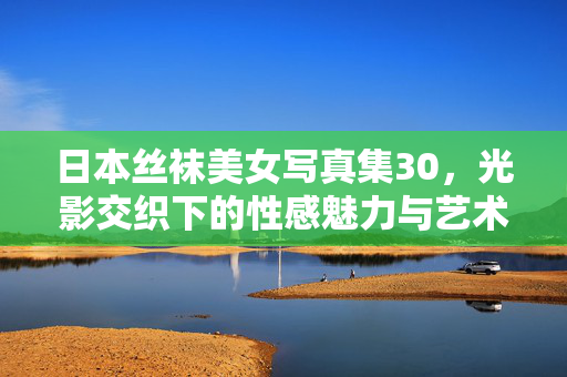 日本丝袜美女写真集30,光影交织下的性感魅力与艺术表达,日本丝袜美女写真集30,光影交织下的性感魅力与艺术表达 日本丝袜美女写真集30,光影交织下的性感魅力与艺术表达,日本丝袜美女写真集30,光影交织下的性感魅力与艺术表达