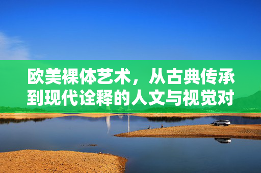 欧美裸体艺术，从古典传承到现代诠释的人文与视觉对话，欧美裸体艺术，从古典传承到现代诠释的人文与视觉对话