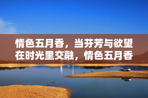 情色五月香,当芬芳与欲望在时光里交融,情色五月香,芬芳与欲望在时光里的交融 情色五月香,当芬芳与欲望在时光里交融,情色五月香,芬芳与欲望在时光里的交融