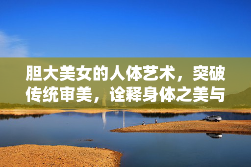 胆大美女的人体艺术，突破传统审美，诠释身体之美与勇气，胆大美女的人体艺术，突破传统审美，诠释身体之美与勇气