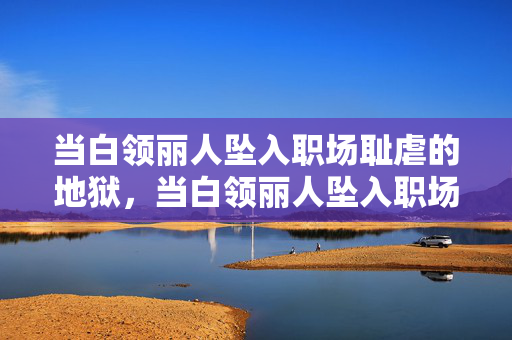 当白领丽人坠入职场耻虐的地狱，当白领丽人坠入职场耻虐的地狱