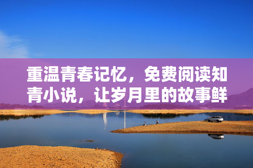重温青春记忆,免费阅读知青小说,让岁月里的故事鲜活重现,重温知青青春记忆,免费阅读,让岁月里的故事鲜活重现 重温青春记忆,免费阅读知青小说,让岁月里的故事鲜活重现,重温知青青春记忆,免费阅读,让岁月里的故事鲜活重现