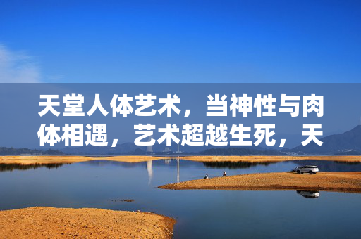 天堂人体艺术,当神性与肉体相遇,艺术超越生死,天堂人体艺术,当神性与肉体相遇,艺术超越生死 天堂人体艺术,当神性与肉体相遇,艺术超越生死,天堂人体艺术,当神性与肉体相遇,艺术超越生死