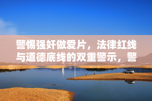 警惕强奸做爱片,法律红线与道德底线的双重警示,警惕强奸做爱片,法律红线与道德底线的双重警示 警惕强奸做爱片,法律红线与道德底线的双重警示,警惕强奸做爱片,法律红线与道德底线的双重警示