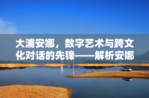大浦安娜,数字艺术与跨文化对话的先锋——解析安娜ohura的创意世界,大浦安娜,数字艺术与跨文化对话的先锋——解析她的创意世界 大浦安娜,数字艺术与跨文化对话的先锋——解析安娜ohura的创意世界,大浦安娜,数字艺术与跨文化对话的先锋——解析她的创意世界