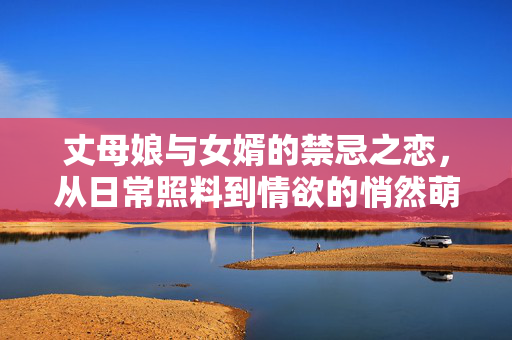 丈母娘与女婿的禁忌之恋,从日常照料到情欲的悄然萌生,丈母娘与女婿的禁忌之恋,从日常照料到情欲的悄然萌生 丈母娘与女婿的禁忌之恋,从日常照料到情欲的悄然萌生,丈母娘与女婿的禁忌之恋,从日常照料到情欲的悄然萌生