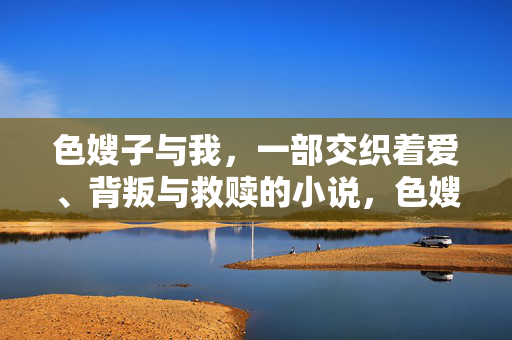 色嫂子与我,一部交织着爱、背叛与救赎的小说,色嫂子与我,爱、背叛与救赎的交织 色嫂子与我,一部交织着爱、背叛与救赎的小说,色嫂子与我,爱、背叛与救赎的交织