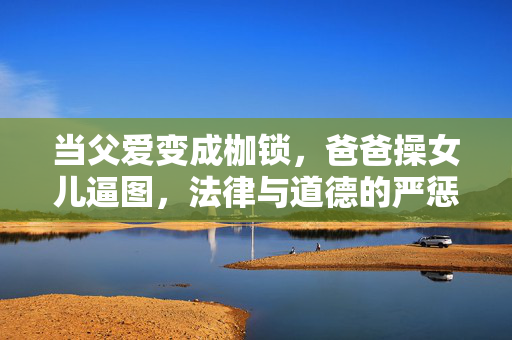 当父爱变成枷锁,爸爸操女儿逼图,法律与道德的严惩不可饶恕,当父爱变成枷锁,爸爸操女儿逼图,法律与道德的严惩不可饶恕 当父爱变成枷锁,爸爸操女儿逼图,法律与道德的严惩不可饶恕,当父爱变成枷锁,爸爸操女儿逼图,法律与道德的严惩不可饶恕