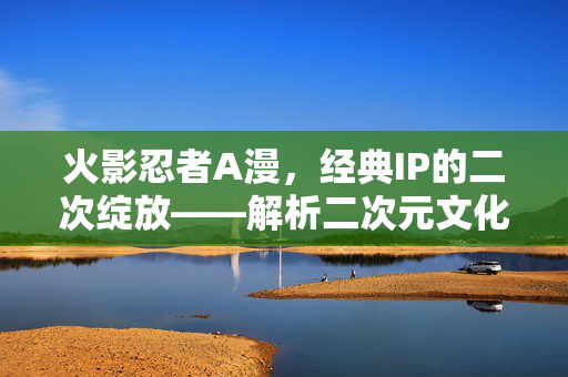 火影忍者A漫,经典IP的二次绽放——解析二次元文化中的改编与传承,火影忍者A漫,经典IP的二次绽放——解析二次元文化中的改编与传承 火影忍者A漫,经典IP的二次绽放——解析二次元文化中的改编与传承,火影忍者A漫,经典IP的二次绽放——解析二次元文化中的改编与传承