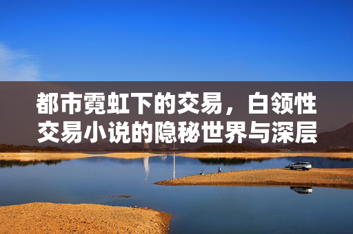 都市霓虹下的交易,白领性交易小说的隐秘世界与深层探讨,都市霓虹下的交易,白领性交易小说的隐秘世界与深层探讨 都市霓虹下的交易,白领性交易小说的隐秘世界与深层探讨,都市霓虹下的交易,白领性交易小说的隐秘世界与深层探讨
