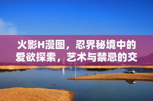 火影H漫图,忍界秘境中的爱欲探索,艺术与禁忌的交织,火影忍界秘境,爱欲与禁忌交织的艺术探索 火影H漫图,忍界秘境中的爱欲探索,艺术与禁忌的交织,火影忍界秘境,爱欲与禁忌交织的艺术探索