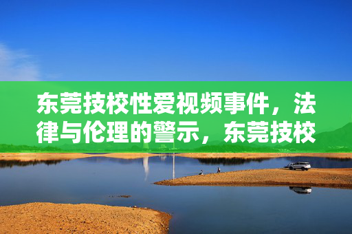 东莞技校性爱视频事件，法律与伦理的警示，东莞技校性爱视频事件，法律与伦理的警示