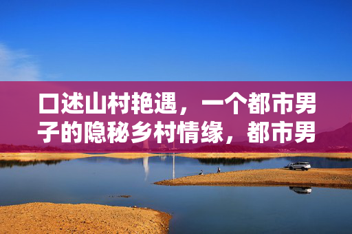 口述山村艳遇,一个都市男子的隐秘乡村情缘,都市男子的隐秘山村艳遇,一场乡村情缘的口述故事 口述山村艳遇,一个都市男子的隐秘乡村情缘,都市男子的隐秘山村艳遇,一场乡村情缘的口述故事