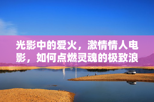 光影中的爱火，激情情人电影，如何点燃灵魂的极致浪漫，光影中的爱火，激情情人电影如何点燃灵魂的极致浪漫