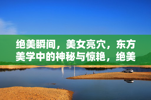 绝美瞬间,美女亮穴,东方美学中的神秘与惊艳,绝美瞬间,美女亮穴,东方美学中的神秘与惊艳 绝美瞬间,美女亮穴,东方美学中的神秘与惊艳,绝美瞬间,美女亮穴,东方美学中的神秘与惊艳
