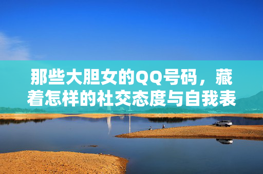 那些大胆女的QQ号码,藏着怎样的社交态度与自我表达?那些大胆女的QQ号码,藏着怎样的社交态度与自我表达? 那些大胆女的QQ号码,藏着怎样的社交态度与自我表达?那些大胆女的QQ号码,藏着怎样的社交态度与自我表达?