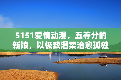 5151爱情动漫，五等分的新娘，以极致温柔治愈孤独的心，5151爱情动漫五等分的新娘，以极致温柔治愈孤独的心