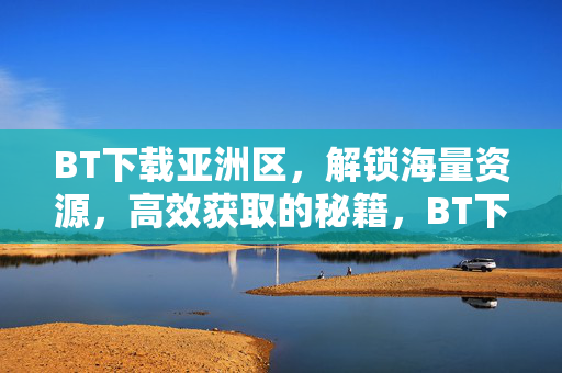 BT下载亚洲区,解锁海量资源,高效获取的秘籍,BT下载亚洲区,高效解锁海量资源的秘籍 BT下载亚洲区,解锁海量资源,高效获取的秘籍,BT下载亚洲区,高效解锁海量资源的秘籍