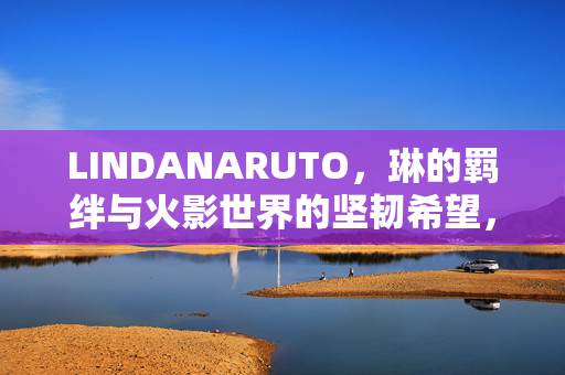 LINDANARUTO,琳的羁绊与火影世界的坚韧希望,LINDANARUTO,琳的羁绊与火影世界的坚韧希望 LINDANARUTO,琳的羁绊与火影世界的坚韧希望,LINDANARUTO,琳的羁绊与火影世界的坚韧希望