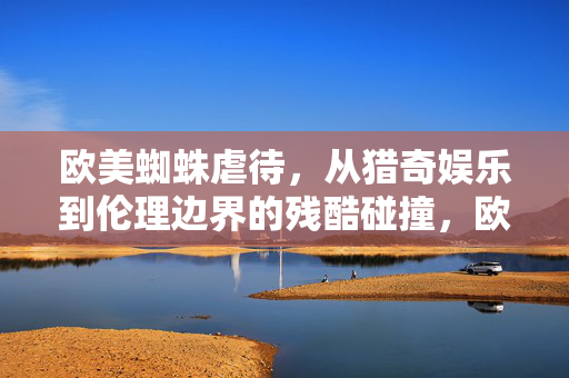 欧美蜘蛛虐待,从猎奇娱乐到伦理边界的残酷碰撞,欧美蜘蛛虐待,从猎奇娱乐到伦理边界的残酷碰撞 欧美蜘蛛虐待,从猎奇娱乐到伦理边界的残酷碰撞,欧美蜘蛛虐待,从猎奇娱乐到伦理边界的残酷碰撞