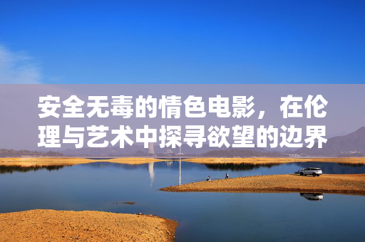 安全无毒的情色电影,在伦理与艺术中探寻欲望的边界,安全无毒的情色电影,在伦理与艺术中探寻欲望的边界 安全无毒的情色电影,在伦理与艺术中探寻欲望的边界,安全无毒的情色电影,在伦理与艺术中探寻欲望的边界