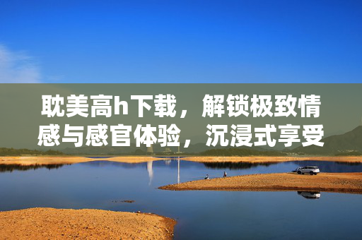 耽美高h下载,解锁极致情感与感官体验,沉浸式享受耽美世界的甜蜜与激情,耽美高h下载,解锁极致情感与感官体验,沉浸式畅享耽美世界的甜蜜激情 耽美高h下载,解锁极致情感与感官体验,沉浸式享受耽美世界的甜蜜与激情,耽美高h下载,解锁极致情感与感官体验,沉浸式畅享耽美世界的甜蜜激情
