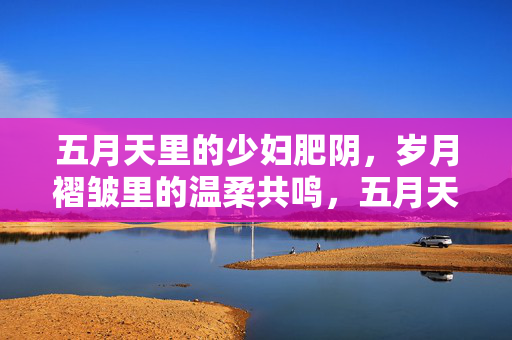 五月天里的少妇肥阴,岁月褶皱里的温柔共鸣,五月天里的岁月褶皱,少妇肥阴中的温柔共鸣 五月天里的少妇肥阴,岁月褶皱里的温柔共鸣,五月天里的岁月褶皱,少妇肥阴中的温柔共鸣