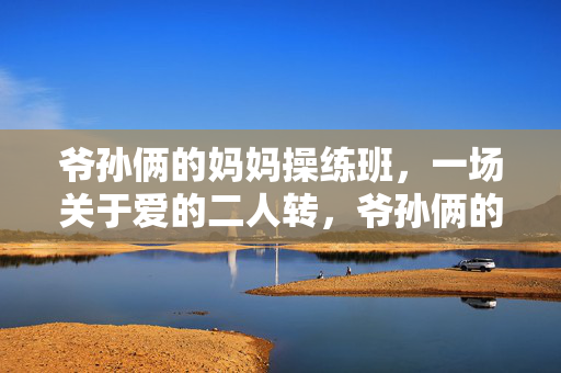 爷孙俩的妈妈操练班,一场关于爱的二人转,爷孙俩的妈妈操练班,一场关于爱的二人转 爷孙俩的妈妈操练班,一场关于爱的二人转,爷孙俩的妈妈操练班,一场关于爱的二人转
