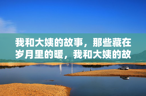 我和大姨的故事,那些藏在岁月里的暖,我和大姨的故事,岁月里的暖意 我和大姨的故事,那些藏在岁月里的暖,我和大姨的故事,岁月里的暖意